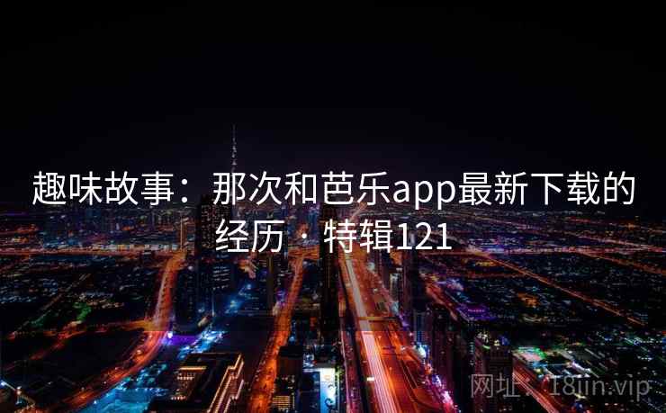 趣味故事：那次和芭乐app最新下载的经历 · 特辑121
