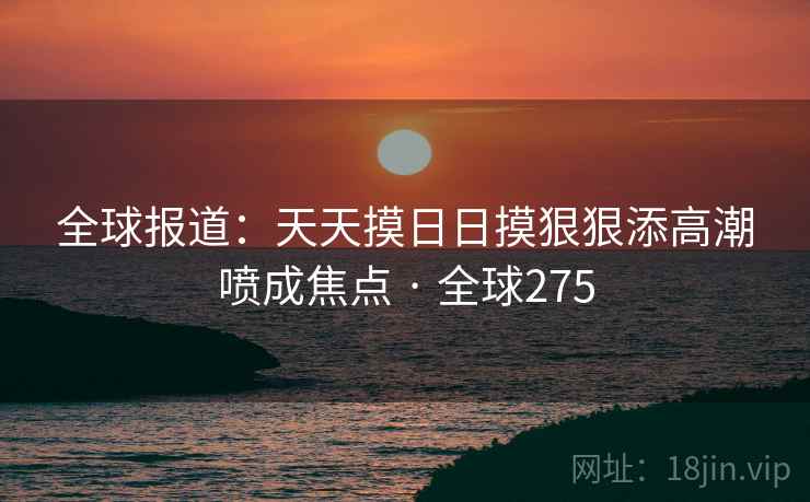 全球报道：天天摸日日摸狠狠添高潮喷成焦点 · 全球275  第2张