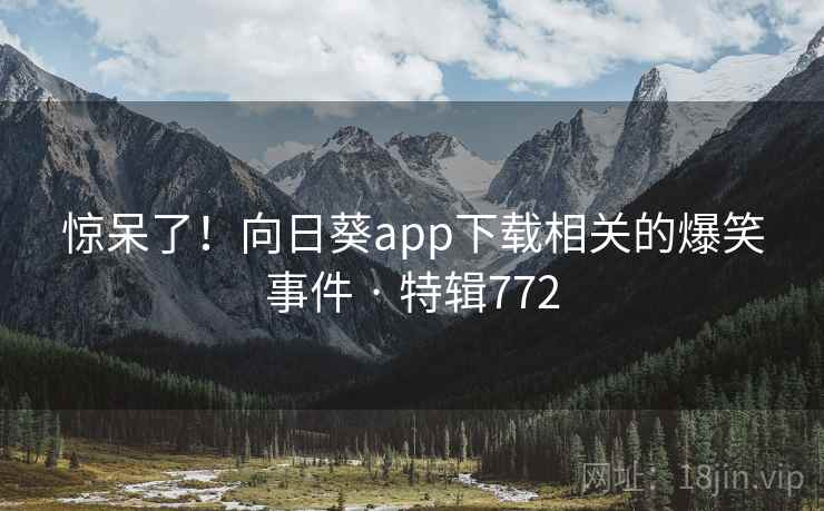 惊呆了！向日葵app下载相关的爆笑事件 · 特辑772  第2张